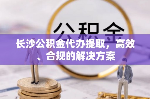 吴桥长沙公积金代办提取，高效、合规的解决方案