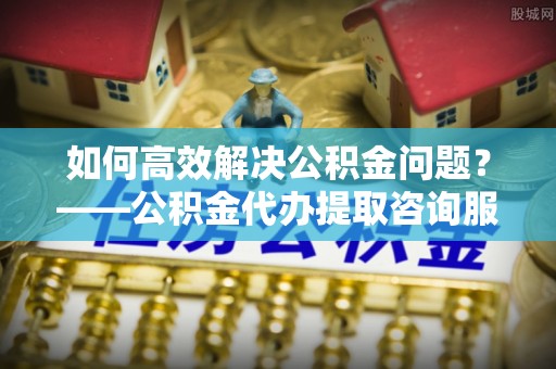 吴桥如何高效解决公积金问题？——公积金代办提取咨询服务指南