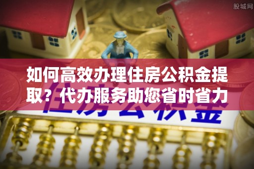 吴桥如何高效办理住房公积金提取？代办服务助您省时省力