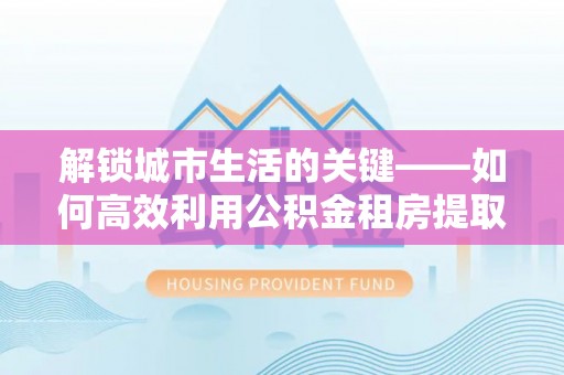 吴桥解锁城市生活的关键——如何高效利用公积金租房提取实现居住自由